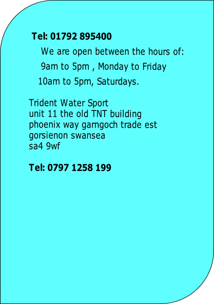  Tel: 01792 895400		
We are open between the hours of:
9am to 5pm , Monday to Friday 
   10am to 5pm, Saturdays.
		
Trident Water Sport
unit 11 the old TNT building
phoenix way garngoch trade est
gorsienon swansea
sa4 9wf		

Tel: 0797 1258 199 	
